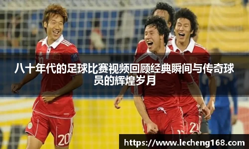 八十年代的足球比赛视频回顾经典瞬间与传奇球员的辉煌岁月