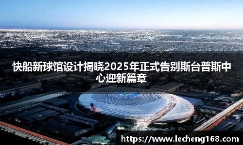快船新球馆设计揭晓2025年正式告别斯台普斯中心迎新篇章