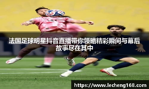 法国足球明星抖音直播带你领略精彩瞬间与幕后故事尽在其中